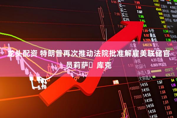 龙头配资 特朗普再次推动法院批准解雇美联储官员莉萨・库克