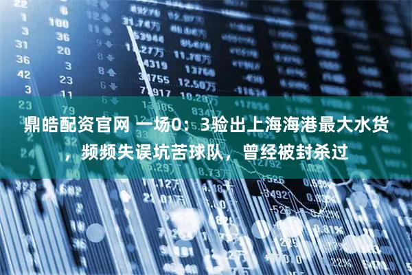 鼎皓配资官网 一场0：3验出上海海港最大水货，频频失误坑苦球队，曾经被封杀过