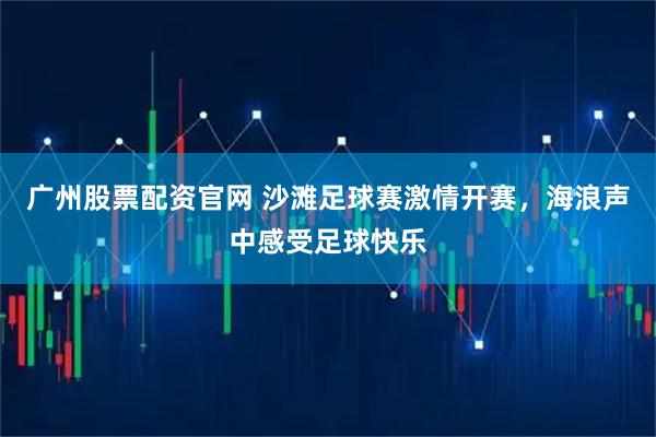 广州股票配资官网 沙滩足球赛激情开赛，海浪声中感受足球快乐