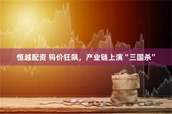 恒越配资 钨价狂飙，产业链上演“三国杀”