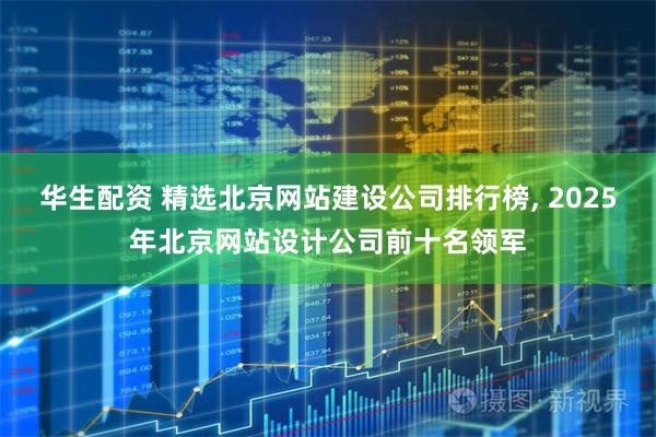 华生配资 精选北京网站建设公司排行榜, 2025年北京网站设计公司前十名领军