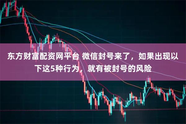 东方财富配资网平台 微信封号来了，如果出现以下这5种行为，就有被封号的风险