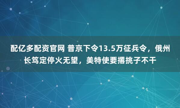 配亿多配资官网 普京下令13.5万征兵令，俄州长笃定停火无望，美特使要撂挑子不干