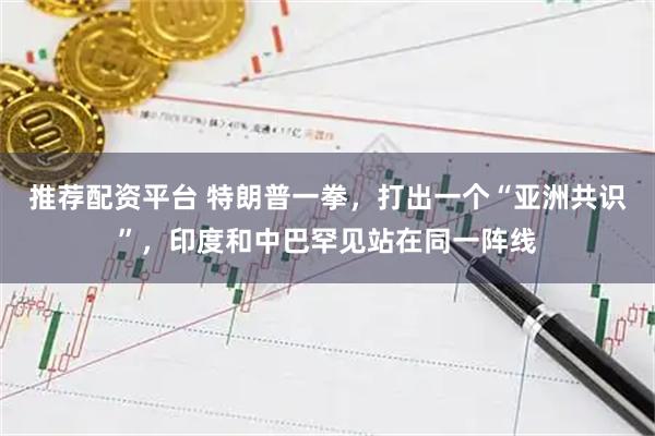 推荐配资平台 特朗普一拳，打出一个“亚洲共识”，印度和中巴罕见站在同一阵线