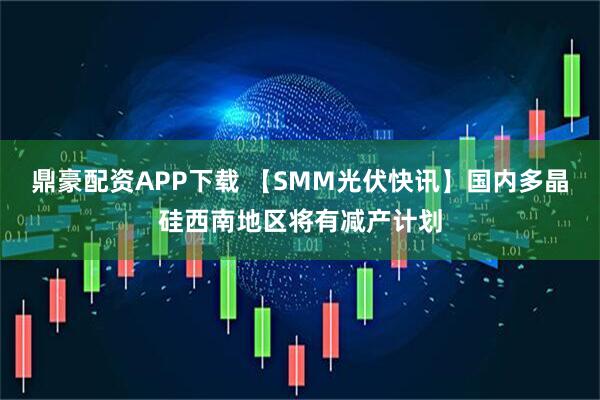 鼎豪配资APP下载 【SMM光伏快讯】国内多晶硅西南地区将有减产计划