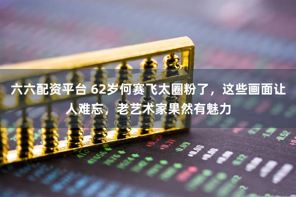 六六配资平台 62岁何赛飞太圈粉了，这些画面让人难忘，老艺术家果然有魅力