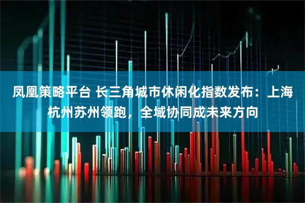 凤凰策略平台 长三角城市休闲化指数发布：上海杭州苏州领跑，全域协同成未来方向