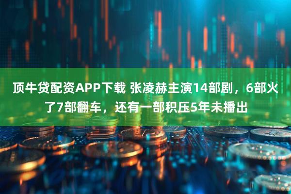 顶牛贷配资APP下载 张凌赫主演14部剧，6部火了7部翻车，还有一部积压5年未播出