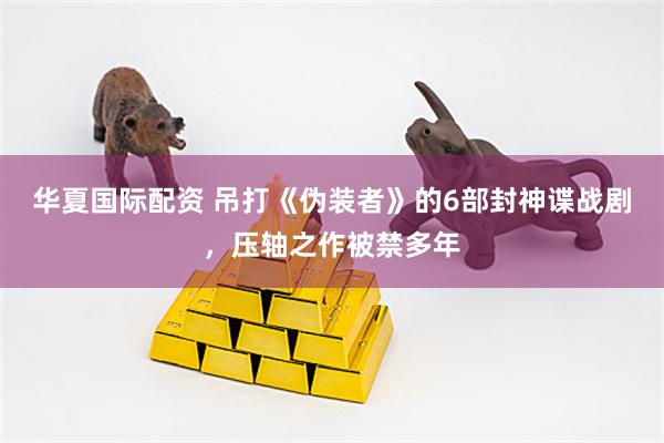 华夏国际配资 吊打《伪装者》的6部封神谍战剧，压轴之作被禁多年