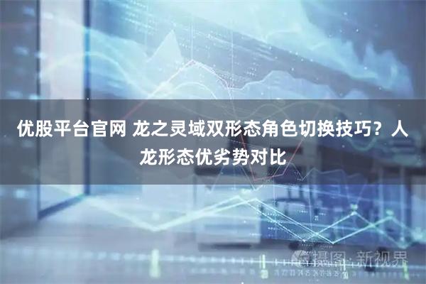 优股平台官网 龙之灵域双形态角色切换技巧？人龙形态优劣势对比