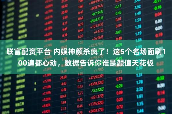 联富配资平台 内娱神颜杀疯了！这5个名场面刷100遍都心动，数据告诉你谁是颜值天花板