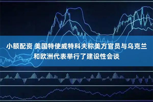 小额配资 美国特使威特科夫称美方官员与乌克兰和欧洲代表举行了建设性会谈