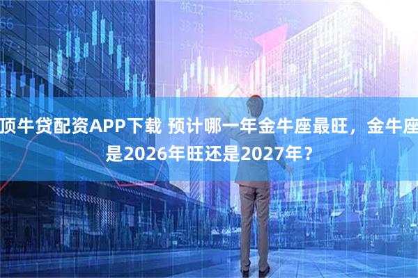 顶牛贷配资APP下载 预计哪一年金牛座最旺，金牛座是2026年旺还是2027年？
