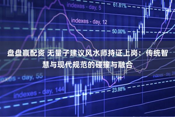 盘盘赢配资 无量子建议风水师持证上岗：传统智慧与现代规范的碰撞与融合