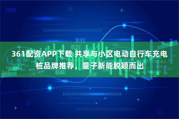361配资APP下载 共享与小区电动自行车充电桩品牌推荐，量子新能脱颖而出