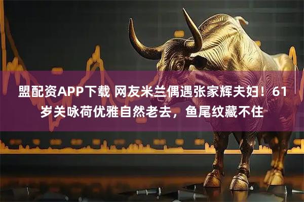 盟配资APP下载 网友米兰偶遇张家辉夫妇！61岁关咏荷优雅自然老去，鱼尾纹藏不住