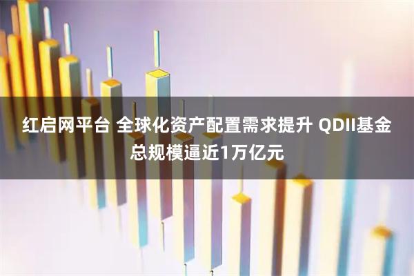 红启网平台 全球化资产配置需求提升 QDII基金总规模逼近1万亿元