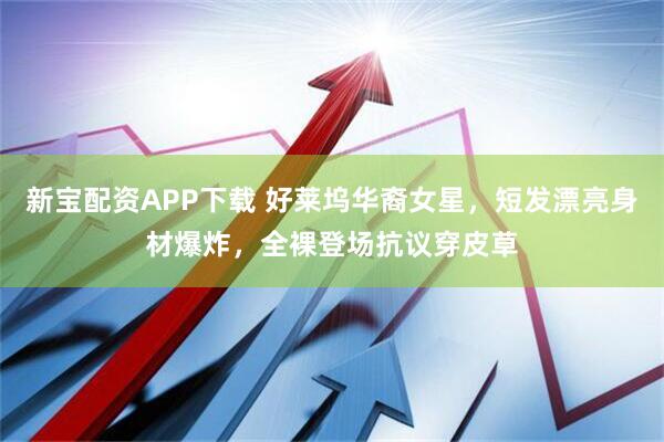 新宝配资APP下载 好莱坞华裔女星，短发漂亮身材爆炸，全裸登场抗议穿皮草