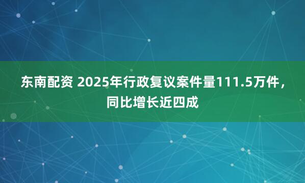 东南配资 2025年行政复议案件量111.5万件，同比增长近四成