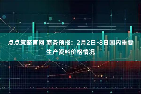 点点策略官网 商务预报：2月2日-8日国内重要生产资料价格情况